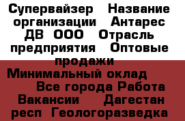 Супервайзер › Название организации ­ Антарес ДВ, ООО › Отрасль предприятия ­ Оптовые продажи › Минимальный оклад ­ 45 000 - Все города Работа » Вакансии   . Дагестан респ.,Геологоразведка п.